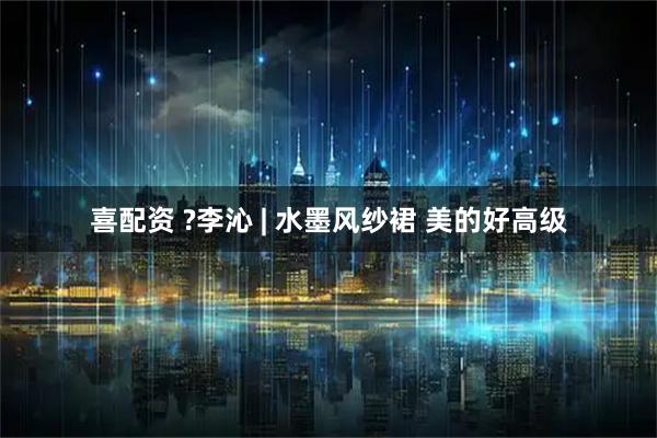 喜配资 ?李沁 | 水墨风纱裙 美的好高级