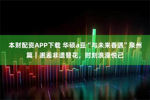 本财配资APP下载 华硕a豆“与未来香遇”泉州篇｜邂逅非遗簪花，时刻浪漫悦己