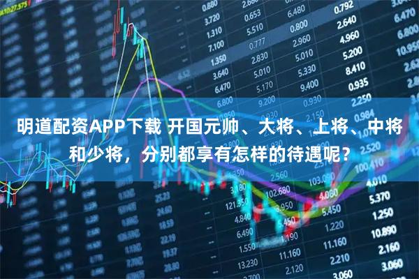 明道配资APP下载 开国元帅、大将、上将、中将和少将，分别都享有怎样的待遇呢？