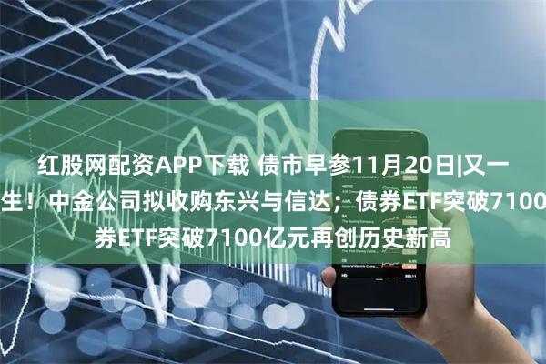 红股网配资APP下载 债市早参11月20日|又一家万亿级券商将诞生！中金公司拟收购东兴与信达；债券ETF突破7100亿元再创历史新高