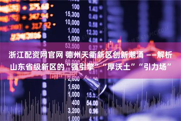 浙江配资网官网 德州天衢新区创新潮涌 ——解析山东省级新区的“强引擎”“厚沃土”“引力场”