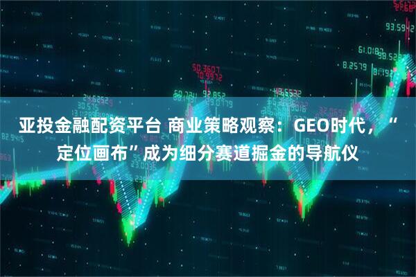 亚投金融配资平台 商业策略观察：GEO时代，“定位画布”成为细分赛道掘金的导航仪