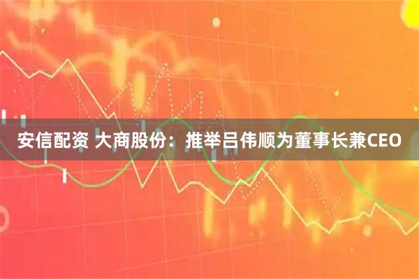安信配资 大商股份：推举吕伟顺为董事长兼CEO