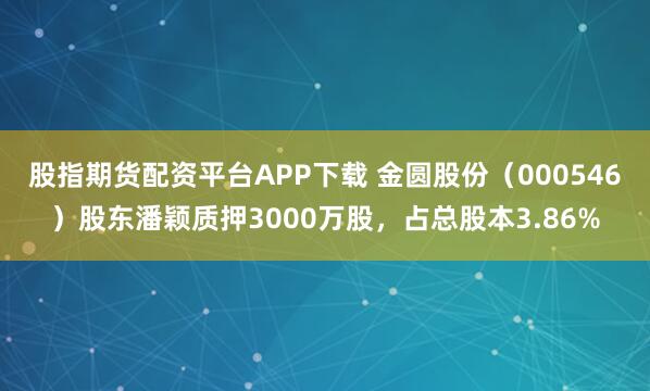 股指期货配资平台APP下载 金圆股份（000546）股东潘颖质押3000万股，占总股本3.86%