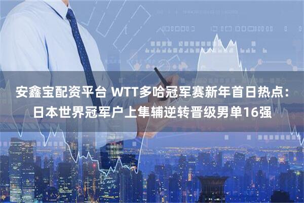 安鑫宝配资平台 WTT多哈冠军赛新年首日热点：日本世界冠军户上隼辅逆转晋级男单16强
