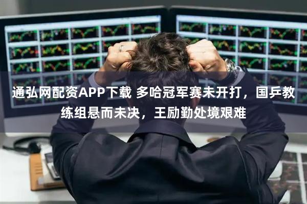 通弘网配资APP下载 多哈冠军赛未开打，国乒教练组悬而未决，王励勤处境艰难