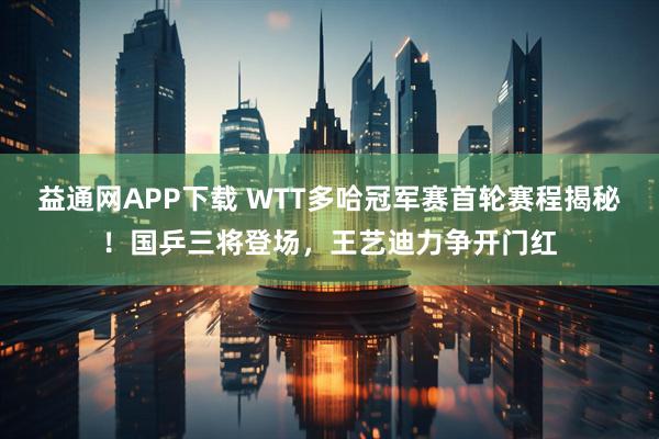 益通网APP下载 WTT多哈冠军赛首轮赛程揭秘！国乒三将登场，王艺迪力争开门红