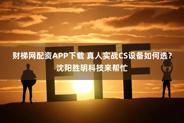 财梯网配资APP下载 真人实战CS设备如何选？沈阳胜明科技来帮忙