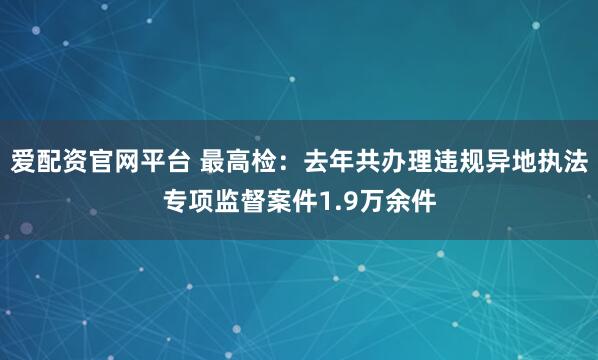 爱配资官网平台 最高检：去年共办理违规异地执法专项监督案件1.9万余件