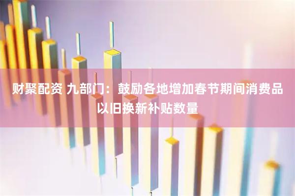 财聚配资 九部门：鼓励各地增加春节期间消费品以旧换新补贴数量