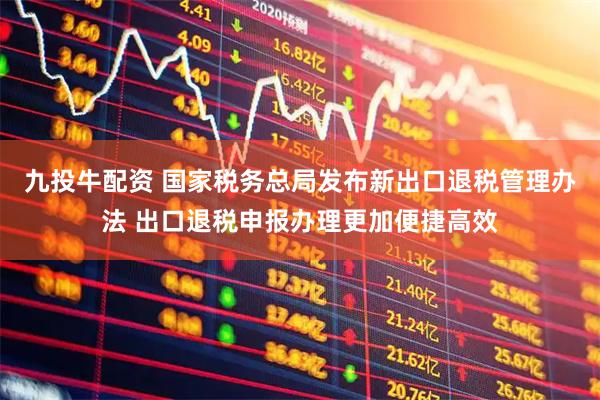九投牛配资 国家税务总局发布新出口退税管理办法 出口退税申报办理更加便捷高效