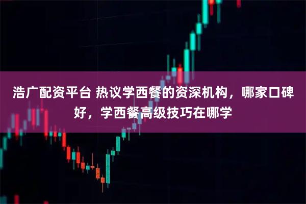 浩广配资平台 热议学西餐的资深机构，哪家口碑好，学西餐高级技巧在哪学