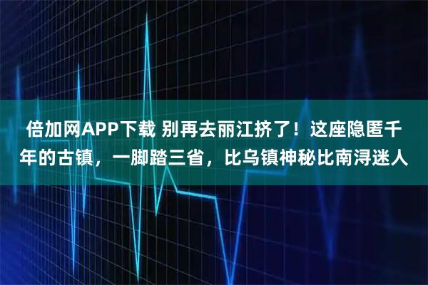 倍加网APP下载 别再去丽江挤了！这座隐匿千年的古镇，一脚踏三省，比乌镇神秘比南浔迷人